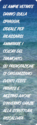 LE AMPIE VETRATE DANNO SULLA SPIAGGIA, L'IDEALE PER RILASSARSI, AMMIRARE I COLORI DEL TRAMONTO,
SU PRENOTAZIONE SI ORGANIZZANO EVENTI, FESTE PRIVATE E MEETING ANCHE D'INVERNO GRAZIE ALLA STRUTTURA RISCALDATA