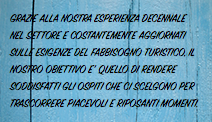 GRAZIE ALLA NOSTRA ESPERIENZA DECENNALE NEL SETTORE E COSTANTEMENTE AGGIORNATI SULLE ESIGENZE DEL FABBISOGNO TURISTICO, IL NOSTRO OBIETTIVO E' QUELLO DI RENDERE SODDISFATTI GLI OSPITI CHE CI SCELGONO PER TRASCORRERE PIACEVOLI E RIPOSANTI MOMENTI.